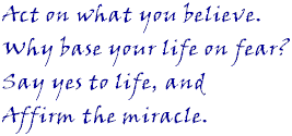 Act on what you believe. Why base your life on fear? Say yes to life, and affirm the miracle.