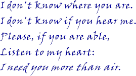 I don't know where you are. I don't know if you hear me. Please, if you are able, Listen to my heart: I need you more than air.