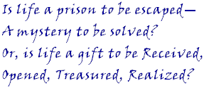 Is life a prison to be escaped -- a mystery to be solved? Or, is life a gift to be Received, Opened, Treasured, Realized?